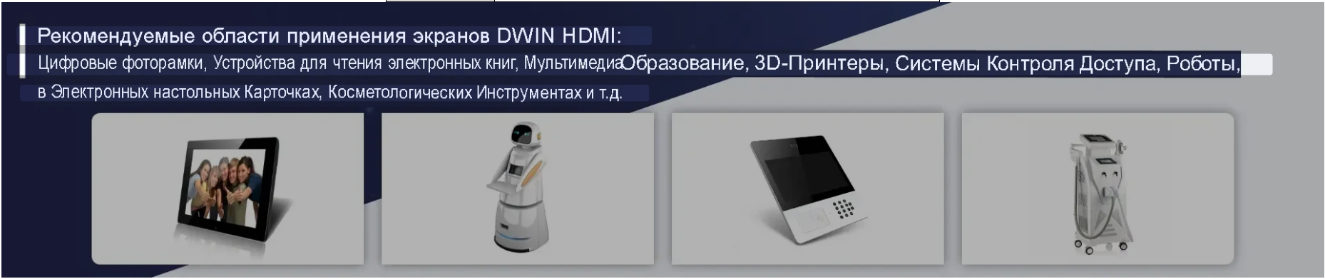 Рекомендуемые области применения экранов DWIN HDMI: Цифровые фоторамки, Устройства для чтения электронных книг, МультимедиаОбразование, в Электронных настольных Карточках, Косметологических Инструментах и т.д. 3D-Принтеры, Системы Контроля Доступа, Роботы,...